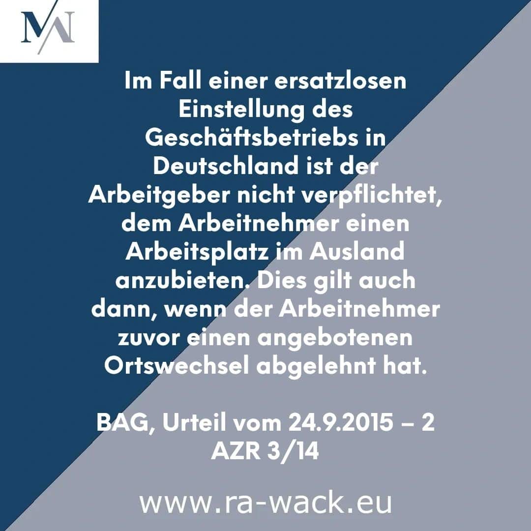 Ein deutscher rechtlicher Hinweis von www.ra-wack.eu von Rechtsanwalt: „Im Fall einer ersatzlosen Einstellung des Geschäftsbetriebs in Deutschland ist der Arbeitgeber nicht verpflichtet, dem Arbeitnehmer einen Arbeitsplatz im Ausland anzubieten. Dies gilt auch dann, wenn der Arbeitnehmer zuvor einen angebotenen.“ Ortswechsel abgelehnt hat. BAG, Urteil vom 24.9.2015 - 2 AZ