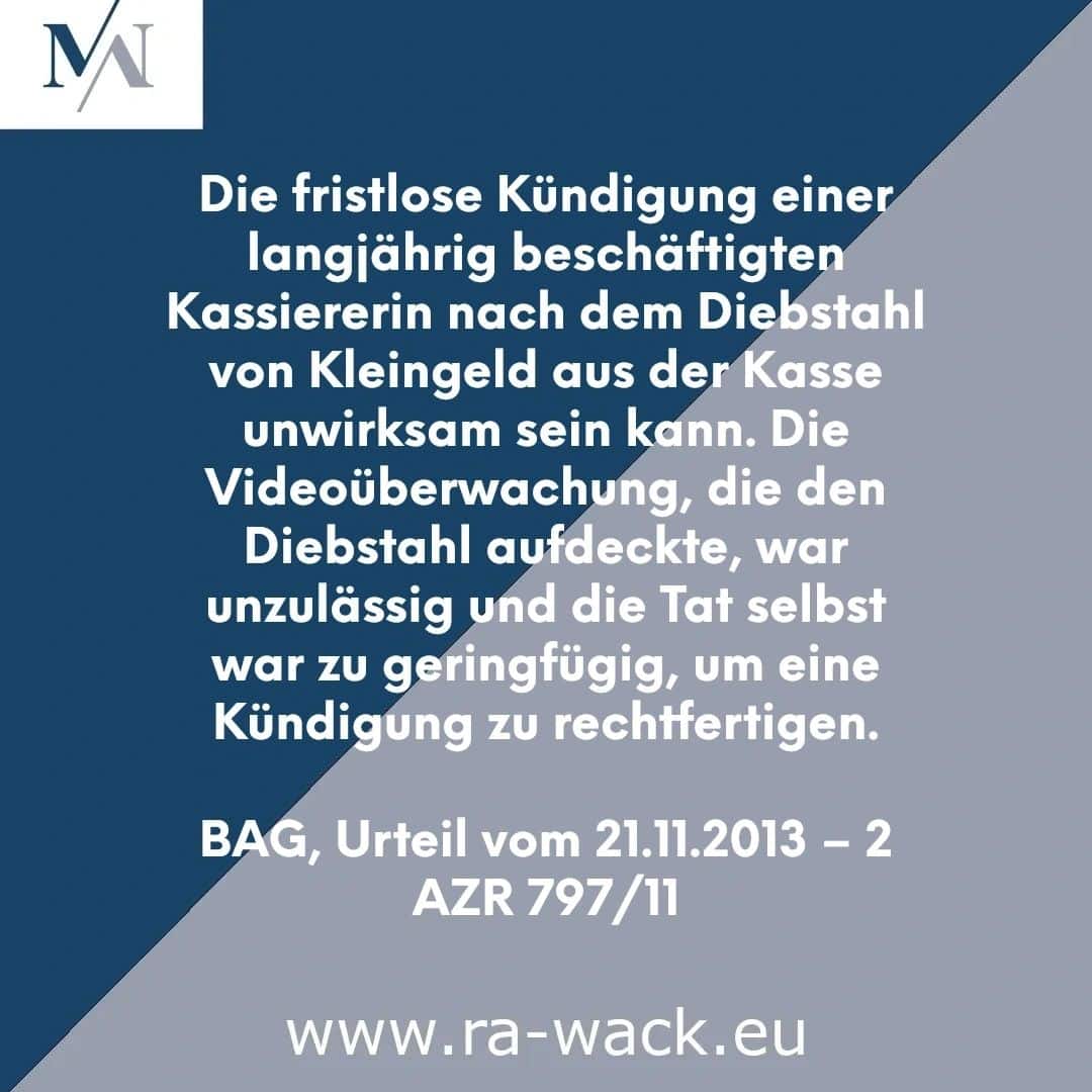 Ein deutschsprachiger Rechtshinweis, der einen Fall behandelt, in dem die Kündigung einer langjährigen Kassiererin nach einem Diebstahl als unwirksam erachtet wurde. Darin wird erwähnt, dass die Überwachung, die den Diebstahl aufdeckte, rechtswidrig war und der Diebstahl selbst zu geringfügig war, um eine Kündigung zu rechtfertigen. Rechtsaktenzeichen: BAG, 21.11.2013 – 2 AZR 797/11. Website des Rechtsanwalts: www.ra-wack.eu.